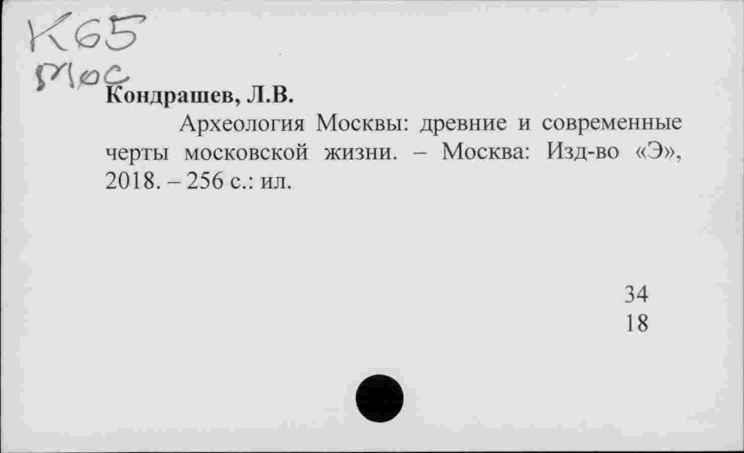 ﻿Кондрашев, Л.В.
Археология Москвы: древние и современные черты московской жизни. - Москва: Изд-во «Э», 2018. - 256 с.: ил.
34
18